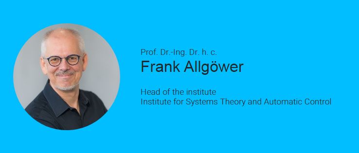 Frank Allgöwer is director of the Institute for Systems Theory and Automatic Control and professor in Mechanical Engineering at the University of Stuttgart in Germany. Frank's main interests in research and teaching are in the area of systems and control with a current emphasis on the development of new methods for data-based control, optimization-based control, networks of systems, and systems biology. Frank received several recognitions for his work including the IFAC Outstanding Service Award, the IEEE CSS Distinguished Member Award, the State Teaching Award of the German state of Baden-Württemberg, and the Leibniz Prize of the Deutsche Forschungsgemeinschaft. Frank has been the President of the International Federation of Automatic Control (IFAC) for the years 2017-2020. He was Editor for the journal Automatica from 2001 to 2015 and is editor for the Springer Lecture Notes in Control and Information Science book series and has published over 900 scientific articles. From 2012 until 2020 Frank served a Vice-President of Germany's most important research funding agency the German Research Foundation (DFG).